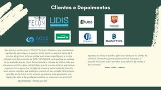 Meu primeiro contato com o "COACH" foi com o Gustavo, e sou imensamente
agradecida, ele começou a expandir minha mente, ou seja em menos de 15
minutos, ele já havia feito sua análise sobre meu comportamento e minhas
atitudes e me deu comandos de ALTA PERFORMACE para que hoje, eu pudesse
ter os resultados que eu tenho. Sempre escutei e coloquei em prática tudo que
ele passou, pra mim e para minhas líderes, em um processo coletivo que fizemos,
e garanto, foi aí que eu tive coragem de crescer e sonhar cada dia mais alto,
para realizar os sonhos que ainda nem estavam em meu coração. Minha eterna
gratidão por ter tido a minha primeira experiência, mais que positiva com
alguém tão sábio e de grande generosidade no crescimento ao próximo!!!
SINGLEY MEDEIROS - DIRETORA MARY KAY
Agradeço ao Gustavo Sanchez pelo apoio dedicado na Gestão da
ConnecTI. Demonstrou grande conhecimento e nos ajudou a
expandir horizontes e abrir caminhos para melhoria da Gestão e
dos processos."
Clientes e Depoimentos
GABRIEL CASTRO - CONNECTI
 