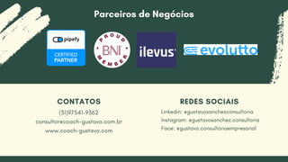 CONTATOS
(31)97541-9362
consultor@coach-gustavo.com.br
www.coach-gustavo.com
REDES SOCIAIS
Linkedin: @gustavosanchezconsultoria
Instagram: @gustavosanchez.consultoria
Face: @gustavo.consultoriaempresarial
Parceiros de Negócios
 