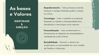As bases
e Valores
IDENTIDADE
&
DIREÇÃO
Tecnologia - Todo o trabalho é conduzido
baseado na Gestão e Empreendedorismo,
abordando a tecnologia como suporte.
Personalização - Todo conhecimento e
ferramentas se adaptam às necessidades e
realidade de cada Cliente.
Rentabilidade - Garantir o retorno do
investimento e continuidade do novo modelo
de Gestão e Liderança.
Empoderamento - Todo processo somente
alcança o sucesso havendo poder e crença
na vitória.
 