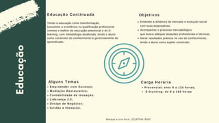 Educação
Carga Horária
Marque a sua hora: (31)97541-9362
Educação Continuada
Presencial: ente 8 a 120 horas;
E-learning: de 8 a 160 horas
Empreender com Sucesso;
Mediação Restaurativa;
Contabilidade de Inovação;
Liderança 3.0;
Design de Negócios;
Gestão e Inovação.
Alguns Temas
Tendo a educação como transformação,
buscamos a excelência na qualificação profissional.
Unimos o melhor da educação presencial e do E-
learning, com metodologia atualizada, tendo o aluno
como construtor do conhecimento e gerenciamento do
aprendizado.
Objetivos
Entender a dinâmica de mercado e evolução social
com suas expectativas.
Acompanhar o processo mercadológico
que busca adequar atuações profissionais e técnicas.
Gerar resultados práticos no uso do conhecimento,
tendo o aluno como sujeito construtor.
 