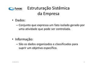 Estruturação Sistêmica 
da Empresa 
• Dados: 
– Conjunto que expressa um fato isolado gerado por 
uma atividade que pode ser controlada. 
• Informação: 
– São os dados organizados e classificados para 
suprir um objetivo específico. 
15/08/2013 11 
 