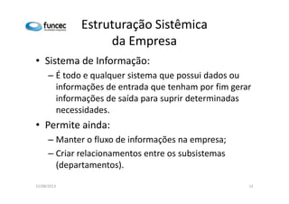 Estruturação Sistêmica 
da Empresa 
• Sistema de Informação: 
– É todo e qualquer sistema que possui dados ou 
informações de entrada que tenham por fim gerar 
informações de saída para suprir ddeetteerrmmiinnaaddaass 
necessidades. 
• Permite ainda: 
– Manter o fluxo de informações na empresa; 
– Criar relacionamentos entre os subsistemas 
(departamentos). 
15/08/2013 12 
 