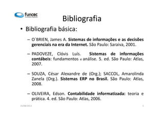 Bibliografia 
• Bibliografia básica: 
– O´BRIEN, James A. Sistemas de informações e as decisões 
gerenciais na era da Internet. São Paulo: Saraiva, 2001. 
– PADOVEZE, Clóvis Luís. Sistemas de informações 
contábeis: fundamentos e análise. 55.. eedd.. SSããoo PPaauulloo:: AAttllaass,, 
2007. 
– SOUZA, César Alexandre de (Org.); SACCOL, Amarolinda 
Zanela (Org.). Sistemas ERP no Brasil. São Paulo: Atlas, 
2008. 
– OLIVEIRA, Edson. Contabilidade informatizada: teoria e 
prática. 4. ed. São Paulo: Atlas, 2006. 
15/08/2013 3 
 