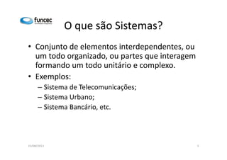 O que são Sistemas? 
• Conjunto de elementos interdependentes, ou 
um todo organizado, ou partes que interagem 
formando um todo unitário e complexo. 
•• EExxeemmppllooss:: 
– Sistema de Telecomunicações; 
– Sistema Urbano; 
– Sistema Bancário, etc. 
15/08/2013 5 
 