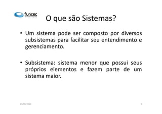 O que são Sistemas? 
• Um sistema pode ser composto por diversos 
subsistemas para facilitar seu entendimento e 
gerenciamento. 
• Subsistema: sistema menor que possui seus 
próprios elementos e fazem parte de um 
sistema maior. 
15/08/2013 6 
 