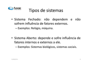 Tipos de sistemas 
• Sistema Fechado: não dependem e não 
sofrem influência de fatores externos. 
– Exemplos: Relógio, máquina. 
• Sistema Aberto: depende e sofre influência de 
fatores internos e externos a ele. 
– Exemplos: Sistemas biológicos, sistemas sociais. 
15/08/2013 8 
 