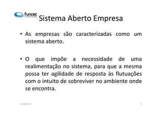 Sistema Aberto Empresa 
• As empresas são caracterizadas como um 
sistema aberto. 
• O que impõe aa nneecceessssiiddaaddee ddee uummaa 
realimentação no sistema, para que a mesma 
possa ter agilidade de resposta às flutuações 
com o intuito de sobreviver no ambiente onde 
se encontra. 
15/08/2013 9 
 