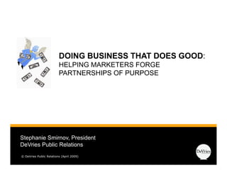 DOING BUSINESS THAT DOES GOOD:
                                                  GOOD
                         HELPING MARKETERS FORGE
                         PARTNERSHIPS OF PURPOSE




Stephanie Smirnov, President
DeVries P bli Relations
D V i Public R l ti
© DeVries Public Relations (April 2009)
 