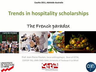 Cauthe 2011, Adelaide-Australia




Trends in hospitality scholarships

          The French paradox




     Prof. Jean-Pierre Poulain, Socio-anthropologist, Dean of CETIA,
      CERTOP-TAS, UMR-CNRS-5044, University of Toulouse II-Le Mirail


                           Jean-Pierre Poulain
 