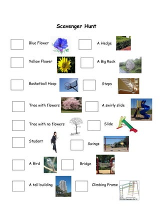 Scavenger Hunt<br />4730750672465A Hedge1530350143510Blue Flower<br />48831501675765A Big Rock18542001675765Yellow Flower<br />54419503707765A swirly slide48120302717165Steps48831507695565Climbing Frame3752850643826541211505523865BridgeSwings47307504418965Slide17843507466965A tall building12128506539865A Bird15303505295265Student24447504622165Tree with no flowers20510503644265Tree with flowers19748502717165Basketball Hoop<br />