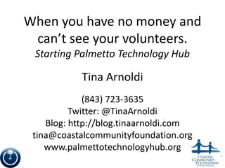 When you have no money and
 can’t see your volunteers.
 Starting Palmetto Technology Hub

            Tina Arnoldi
             (843) 723-3635
          Twitter: @TinaArnoldi
    Blog: http://blog.tinaarnoldi.com
 tina@coastalcommunityfoundation.org
    www.palmettotechnologyhub.org
                                        1
 