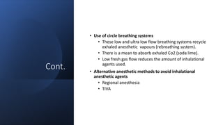 Cont.
• Use of circle breathing systems
• These low and ultra low flow breathing systems recycle
exhaled anesthetic vapours (rebreathing system).
• There is a mean to absorb exhaled Co2 (soda lime).
• Low fresh gas flow reduces the amount of inhalational
agents used.
• Alternative anesthetic methods to avoid inhalational
anesthetic agents
• Regional anesthesia
• TIVA
 