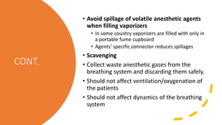 CONT.
• Avoid spillage of volatile anesthetic agents
when filling vaporizers
• In some country vaporizers are filled with only in
a portable fume cupboard
• Agents' specific connector reduces spillages
• Scavenging
• Collect waste anesthetic gases from the
breathing system and discarding them safely.
• Should not affect ventilation/oxygenation of
the patients
• Should not affect dynamics of the breathing
system
 