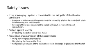 Safety Issues
• If the scavenging system is connected to the exit grille of the theater
ventilation
• Excessive positive or negative pressure at the outlet (by wind at the outlet) will result
in rebreathing and recirculation.
• Reversal of flow (due to wind at the outlet) will result in rebreathing and
recirculation.
• Protect against insects
• By covering the outlet with a wire mesh
• Prevention of compression of the passive hose
• Using non compressible materials
• Not placing the hose on the floor
• Compression/occlusion of the passive hose leads to escape of gases into the theater
 