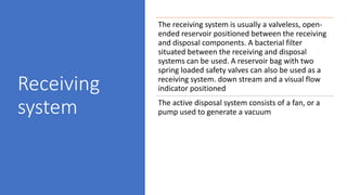 Receiving
system
The receiving system is usually a valveless, open-
ended reservoir positioned between the receiving
and disposal components. A bacterial filter
situated between the receiving and disposal
systems can be used. A reservoir bag with two
spring loaded safety valves can also be used as a
receiving system. down stream and a visual flow
indicator positioned
The active disposal system consists of a fan, or a
pump used to generate a vacuum
 