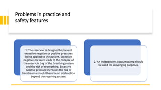 Problems in practice and
safety features
1. The reservoir is designed to prevent
excessive negative or positive pressures
being applied to the patient. Excessive
negative pressure leads to the collapse of
the reservoir bag of the breathing system
and the risk of rebreathing. Excessive
positive pressure increases the risk of
barotrauma should there be an obstruction
beyond the receiving system.
2. An independent vacuum pump should
be used for scavenging purposes.
 