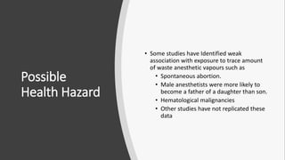 Possible
Health Hazard
• Some studies have Identified weak
association with exposure to trace amount
of waste anesthetic vapours such as
• Spontaneous abortion.
• Male anesthetists were more likely to
become a father of a daughter than son.
• Hematological malignancies
• Other studies have not replicated these
data
 