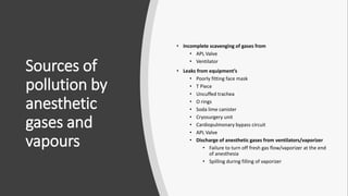 Sources of
pollution by
anesthetic
gases and
vapours
• Incomplete scavenging of gases from
• APL Valve
• Ventilator
• Leaks from equipment’s
• Poorly fitting face mask
• T Piece
• Uncuffed trachea
• O rings
• Soda lime canister
• Cryosurgery unit
• Cardiopulmonary bypass circuit
• APL Valve
• Discharge of anesthetic gases from ventilators/vaporizer
• Failure to turn off fresh gas flow/vaporizer at the end
of anesthesia
• Spilling during filling of vaporizer
 