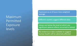 Maximum
Permitted
Exposure
levels
Expressed as an 8 hours time weighted
average
Different country suggest different data
Values are below the level at which any
significant adverse effects occurred to animal
No evidence or data available to suggest
human health will be adversely affected
 