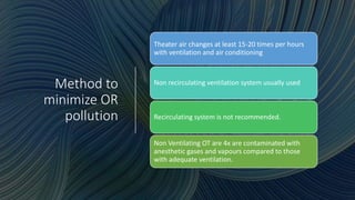 Method to
minimize OR
pollution
Theater air changes at least 15-20 times per hours
with ventilation and air conditioning
Non recirculating ventilation system usually used
Recirculating system is not recommended.
Non Ventilating OT are 4x are contaminated with
anesthetic gases and vapours compared to those
with adequate ventilation.
 