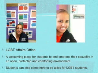 LGBT Affairs Office
A welcoming place for students to and embrace their sexuality in
an open, protected and comforting environment.

Students can also come here to be allies for LGBT students.
 