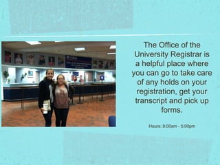 The Office of the
 University Registrar is
 a helpful place where
you can go to take care
  of any holds on your
  registration, get your
 transcript and pick up
          forms.
     Hours: 8:00am - 5:00pm
 