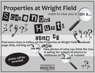 Scavenger Hunt! 
Properties at Wright Field 
want to clue you in on a... 
clue #1 
Find more clues to follow on the Properties at Wright Field Facebook 
page daily, starting on 
Take photos of what you think the clue 
is asking for; submit all photos to 
clubhouse on at 11:00am! 
July 8th. 
July 13th 
then: 
prizes will be 
awarded! 
