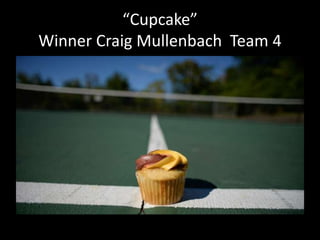 “Cupcake” 
Winner Craig Mullenbach Team 4 
 