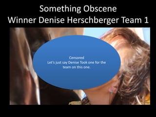 Something Obscene 
Winner Denise Herschberger Team 1 
Censored 
Let’s just say Denise Took one for the 
team on this one. 
 