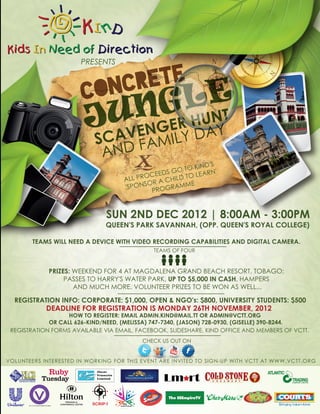 PRESENTS


                            RETE
                       CONC
                               U   LE
                                 NG NT
                        JCAVENGERYHUAY
                                  D
                           S    FAMIL
                            AND
                                                        KIND'S
                                                S GO TO EARN'
                                          OCEED        OL
                                    ALL PR R A CHILD T
                                          SO       AMME
                                    'SPON     ROGR
                                            P


                               SUN 2ND DEC 2012 | 8:00AM - 3:00PM
                               QUEEN'S PARK SAVANNAH, (OPP. QUEEN'S ROYAL COLLEGE)

        TEAMS WILL NEED A DEVICE WITH VIDEO RECORDING CAPABILITIES AND DIGITAL CAMERA.
                                              TEAMS OF FOUR


             PRIZES: WEEKEND FOR 4 AT MAGDALENA GRAND BEACH RESORT, TOBAGO;
                  PASSES TO HARRY'S WATER PARK, UP TO $5,000 IN CASH, HAMPERS
                     AND MUCH MORE. VOLUNTEER PRIZES TO BE WON AS WELL...

  REGISTRATION INFO: CORPORATE: $1,000, OPEN & NGO's: $800, UNIVERSITY STUDENTS: $500
            DEADLINE FOR REGISTRATION IS MONDAY 26TH NOVEMBER, 2012
                   HOW TO REGISTER: EMAIL ADMIN.KIND@MAIL.TT OR ADMIN@VCTT.ORG
             OR CALL 626-KIND/NEED, (MELISSA) 747-7340, (JASON) 728-0930, (GISELLE) 390-8244.
 REGISTRATION FORMS AVAILABLE VIA EMAIL, FACEBOOK, SLIDESHARE, KIND OFFICE AND MEMBERS OF VCTT.
                                          CHECK US OUT ON


VOLUNTEERS INTERESTED IN WORKING FOR THIS EVENT ARE INVITED TO SIGN-UP WITH VCTT AT WWW.VCTT.ORG


                                                 Lm rt
 