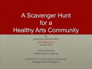 A Scavenger Hunt for a Healthy Arts Community By CHARLES CHIP MC NEAL chip106@aol.com October 2011 Lesley University Creative Arts in Learning EARTS 6101 Art and Culture in Community Professor Vivian Poey, M.F.A  
