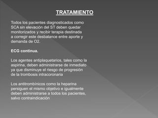 TRATAMIENTO
Todos los pacientes diagnosticados como
SCA sin elevación del ST deben quedar
monitorizados y recibir terapia destinada
a corregir este desbalance entre aporte y
demanda de O2.
ECG continua.
Los agentes antiplaquetarios, tales como la
aspirina, deben administrarse de inmediato
ya que disminuye el riesgo de progresión
de la trombosis intracoronaria
Los antitrombínicos como la heparina
persiguen el mismo objetivo e igualmente
deben administrarse a todos los pacientes,
salvo contraindicación
 