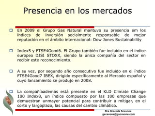 Dra Graciela Scavone
gscavone@gscavone.com
Presencia en los mercados
 En 2009 el Grupo Gas Natural mantuvo su presencia em los
índices de inversión socialmente responsable de mejor
reputación en el ámbito internacional: Dow Jones Sustainability
 Index5 y FTSE4Good6. El Grupo también fue incluido en el índice
europeo DJSI STOXX, siendo la única compañía del sector en
recibir este reconocimiento.
 A su vez, por segundo año consecutivo fue incluido en el índice
FTSE4Good7 IBEX, dirigido específicamente al Mercado español y
cuyo lanzamiento se produjo en 2008.
 La compañíaademás está presente en el KLD Climate Change
100 Index8, un índice compuesto por las 100 empresas que
demuestran unmayor potencial para contribuir a mitigar, en el
corto y largoplazo, las causas del cambio climático.
 