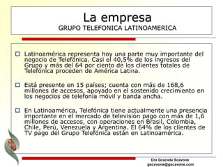 Dra Graciela Scavone
gscavone@gscavone.com
La empresa
GRUPO TELEFONICA LATINOAMERICA
 Latinoamérica representa hoy una parte muy importante del
negocio de Telefónica. Casi el 40,5% de los ingresos del
Grupo y más del 64 por ciento de los clientes totales de
Telefónica proceden de América Latina.
 Está presente en 15 países; cuenta con más de 168,6
millones de accesos, apoyado en el sostenido crecimiento en
los negocios de telefonía móvil y banda ancha.
 En Latinoamérica, Telefónica tiene actualmente una presencia
importante en el mercado de televisión pago con más de 1,6
millones de accesos, con operaciones en Brasil, Colombia,
Chile, Perú, Venezuela y Argentina. El 64% de los clientes de
TV pago del Grupo Telefónica están en Latinoamérica.
 
