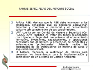 Dra Graciela Scavone
gscavone@gscavone.com
 Política RSE: destaca que la RSE debe involucrar a los
empleados, señalando que es necesario aprovechar,
fomentar y coordinar el potencial y el pensamiento
solidario tan característico de sus colaboradores.
 VWA cuenta con un Comité de Higiene y Seguridad (Co.
Hi.Se.), cuya finalidad es tratar los temas relacionados
con Higiene y Seguridad proponiendo el ordenamiento
normativo, inversiones, capacitaciones, y operaciones
necesarias que garanticen la prevención de accidentes y
enfermedades profesionales. Además recibe las
inquietudes de los trabajadores en materia de salud y
seguridad ocupacional.
 El balance menciona la realización de talleres para
presentar los lineamientos para la implementación y
certificación de un Sistema de Gestión Ambiental
PAUTAS ESPECÍFICAS DEL REPORTE SOCIAL
 