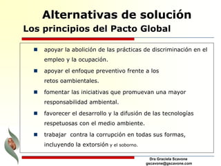 Dra Graciela Scavone
gscavone@gscavone.com
 apoyar la abolición de las prácticas de discriminación en el
empleo y la ocupación.
 apoyar el enfoque preventivo frente a los
retos oambientales.
 fomentar las iniciativas que promuevan una mayor
responsabilidad ambiental.
 favorecer el desarrollo y la difusión de las tecnologías
respetuosas con el medio ambiente.
 trabajar contra la corrupción en todas sus formas,
incluyendo la extorsión y el soborno.
Los principios del Pacto Global
Alternativas de solución
 