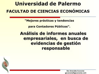 Universidad de Palermo 
FACULTAD DE CIENCIAS ECONÓMICAS 
“Mejores prácticas y tendencias 
para Contadores Públicos”. 
AAnnáálliissiiss ddee iinnffoorrmmeess aannuuaalleess 
eemmpprreessaarriiaalleess,, eenn bbuussccaa ddee 
eevviiddeenncciiaass ddee ggeessttiióónn 
rreessppoonnssaabbllee 
Dra Graciela Scavone 
gscavone@gscavone.com 
 