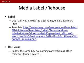 Media Label /Rehouse
• Label
– Use “Call No._CMxxx” as label name, 0.5 x 1.875 inch.
label
– Template http://www.avery.com/avery/en_us/Templates-
%26-Software/Templates/Labels/Return-Address-
Labels/Return-Address-Label-80-per-sheet_Microsoft-
Word.htm?N=0&refchannel=c042fd03ab30a110VgnVCM1
000002118140aRCRD
• Re-House
– Follow the same box no. naming convention as other
materials (paper, av, etc.).
 