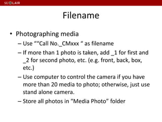 Filename
• Photographing media
– Use ““Call No._CMxxx “ as filename
– If more than 1 photo is taken, add _1 for first and
_2 for second photo, etc. (e.g. front, back, box,
etc.)
– Use computer to control the camera if you have
more than 20 media to photo; otherwise, just use
stand alone camera.
– Store all photos in “Media Photo” folder
 