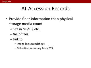 AT Accession Records
• Provide finer information than physical
storage media count
– Size in MB/TB, etc.
– No. of files
– Link to
• Image log spreadsheet
• Collection summary from FTK
 