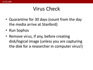 Virus Check
• Quarantine for 30 days (count from the day
the media arrive at Stanford)
• Run Sophos
• Remove virus, if any, before creating
disk/logical image (unless you are capturing
the disk for a researcher in computer virus!)
 
