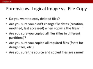 Forensic vs. Logical Image vs. File Copy
• Do you want to copy deleted files?
• Are you sure you didn’t change file dates (creation,
modified, last accessed) when copying the files?
• Are you sure you copied all files (files in different
partitions)?
• Are you sure you copied all required files (fonts for
design files, etc.)
• Are you sure the source and copied files are same?
 