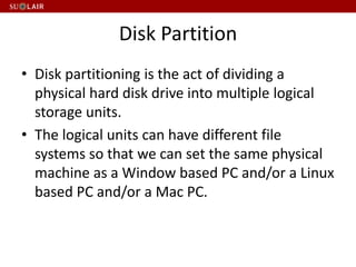 Disk Partition
• Disk partitioning is the act of dividing a
physical hard disk drive into multiple logical
storage units.
• The logical units can have different file
systems so that we can set the same physical
machine as a Window based PC and/or a Linux
based PC and/or a Mac PC.
 