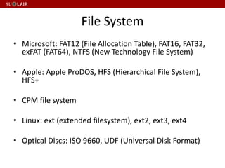 File System
• Microsoft: FAT12 (File Allocation Table), FAT16, FAT32,
exFAT (FAT64), NTFS (New Technology File System)
• Apple: Apple ProDOS, HFS (Hierarchical File System),
HFS+
• CPM file system
• Linux: ext (extended filesystem), ext2, ext3, ext4
• Optical Discs: ISO 9660, UDF (Universal Disk Format)
 