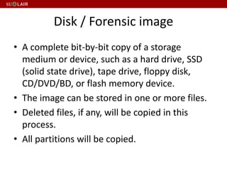 Disk / Forensic image
• A complete bit-by-bit copy of a storage
medium or device, such as a hard drive, SSD
(solid state drive), tape drive, floppy disk,
CD/DVD/BD, or flash memory device.
• The image can be stored in one or more files.
• Deleted files, if any, will be copied in this
process.
• All partitions will be copied.
 
