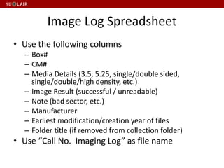 Image Log Spreadsheet
• Use the following columns
– Box#
– CM#
– Media Details (3.5, 5.25, single/double sided,
single/double/high density, etc.)
– Image Result (successful / unreadable)
– Note (bad sector, etc.)
– Manufacturer
– Earliest modification/creation year of files
– Folder title (if removed from collection folder)
• Use “Call No. Imaging Log” as file name
 