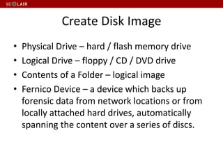 Create Disk Image
• Physical Drive – hard / flash memory drive
• Logical Drive – floppy / CD / DVD drive
• Contents of a Folder – logical image
• Fernico Device – a device which backs up
forensic data from network locations or from
locally attached hard drives, automatically
spanning the content over a series of discs.
 