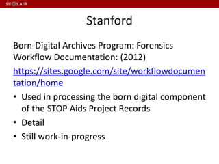 Stanford
Born-Digital Archives Program: Forensics
Workflow Documentation: (2012)
https://sites.google.com/site/workflowdocumen
tation/home
• Used in processing the born digital component
of the STOP Aids Project Records
• Detail
• Still work-in-progress
 