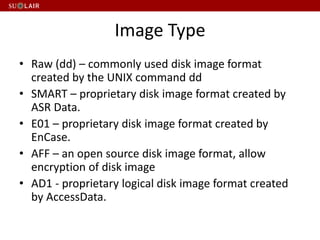 Image Type
• Raw (dd) – commonly used disk image format
created by the UNIX command dd
• SMART – proprietary disk image format created by
ASR Data.
• E01 – proprietary disk image format created by
EnCase.
• AFF – an open source disk image format, allow
encryption of disk image
• AD1 - proprietary logical disk image format created
by AccessData.
 