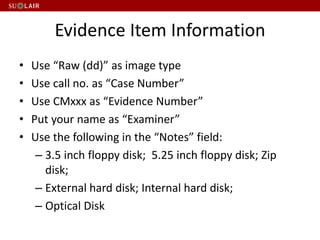 Evidence Item Information
• Use “Raw (dd)” as image type
• Use call no. as “Case Number”
• Use CMxxx as “Evidence Number”
• Put your name as “Examiner”
• Use the following in the “Notes” field:
– 3.5 inch floppy disk; 5.25 inch floppy disk; Zip
disk;
– External hard disk; Internal hard disk;
– Optical Disk
 